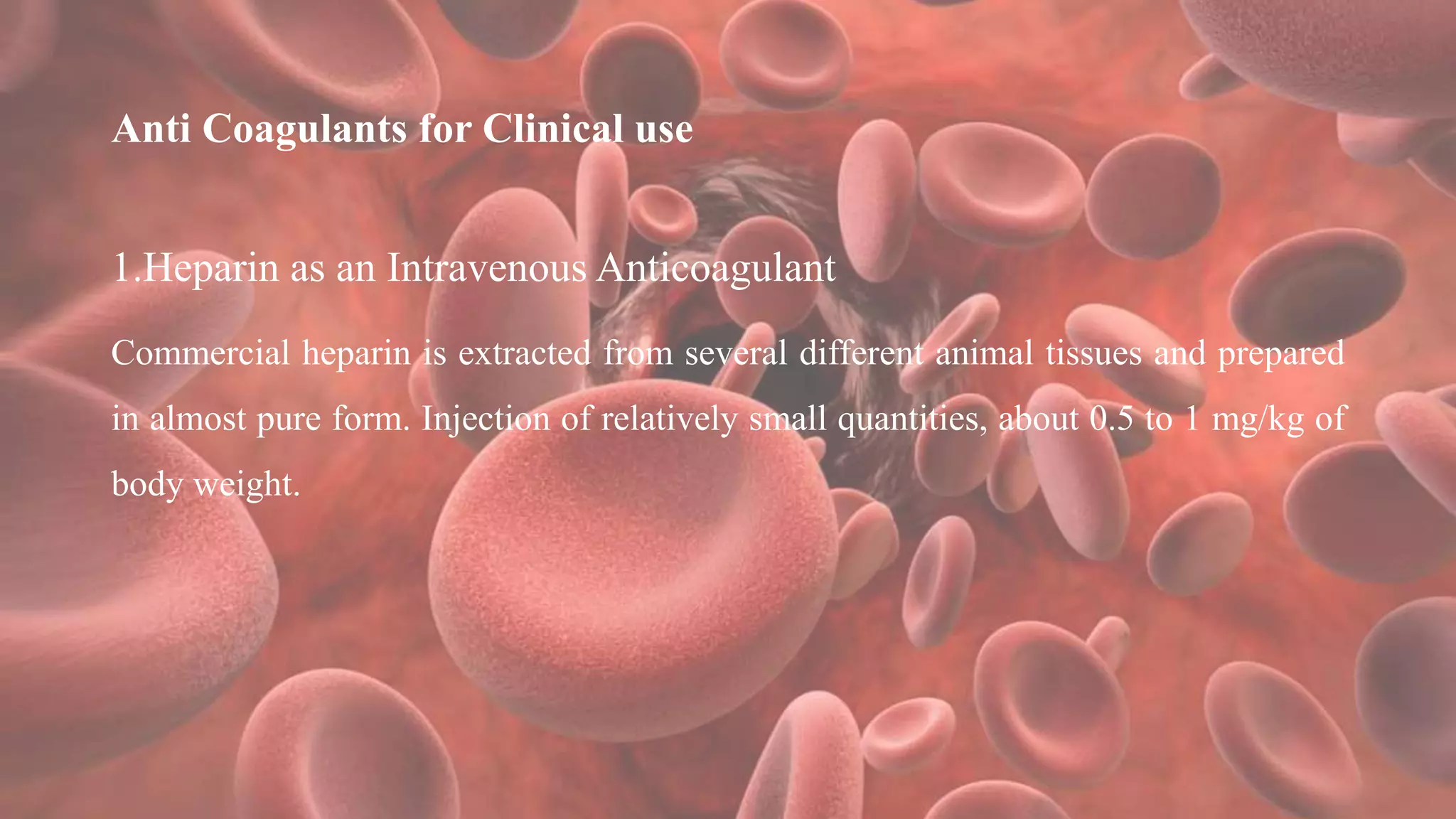 Anti Coagulants for Clinical use
1.Heparin as an Intravenous Anticoagulant
Commercial heparin is extracted from several different animal tissues and prepared
in almost pure form. Injection of relatively small quantities, about 0.5 to 1 mg/kg of
body weight.
 