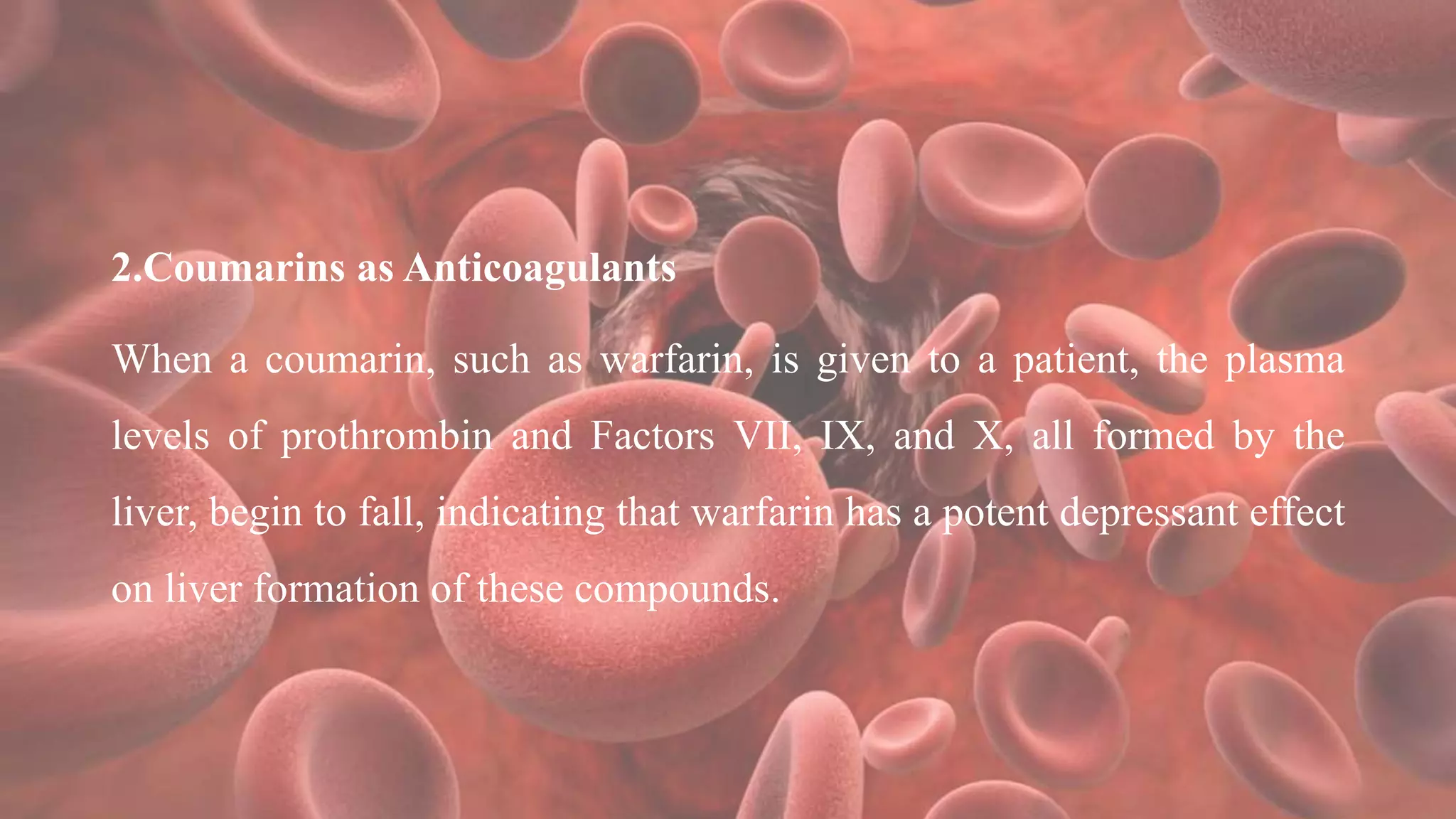 2.Coumarins as Anticoagulants
When a coumarin, such as warfarin, is given to a patient, the plasma
levels of prothrombin and Factors VII, IX, and X, all formed by the
liver, begin to fall, indicating that warfarin has a potent depressant effect
on liver formation of these compounds.
 