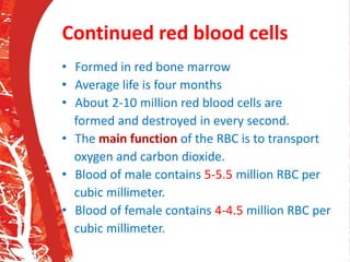 Continued red blood cells
• Formed in red bone marrow
• Average life is four months
• About 2-10 million red blood cells are
formed and destroyed in every second.
• The main function of the RBC is to transport
oxygen and carbon dioxide.
• Blood of male contains 5-5.5 million RBC per
cubic millimeter.
• Blood of female contains 4-4.5 million RBC per
cubic millimeter.
 