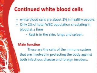 Continued white blood cells
• white blood cells are about 1% in healthy people.
• Only 2% of total WBC population circulating in
blood at a time
- Rest is in the skin, lungs and spleen.
Main function
These are the cells of the immune system
that are involved in protecting the body against
both infectious disease and foreign invaders.
 