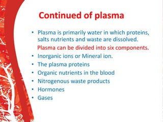 Continued of plasma
• Plasma is primarily water in which proteins,
salts nutrients and waste are dissolved.
Plasma can be divided into six components.
• Inorganic ions or Mineral ion.
• The plasma proteins
• Organic nutrients in the blood
• Nitrogenous waste products
• Hormones
• Gases
 