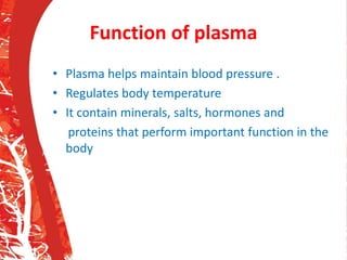 Function of plasma
• Plasma helps maintain blood pressure .
• Regulates body temperature
• It contain minerals, salts, hormones and
proteins that perform important function in the
body
 