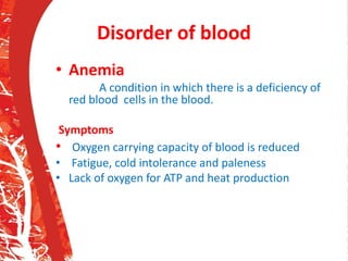 Disorder of blood
• Anemia
A condition in which there is a deficiency of
red blood cells in the blood.
Symptoms
• Oxygen carrying capacity of blood is reduced
• Fatigue, cold intolerance and paleness
• Lack of oxygen for ATP and heat production
 