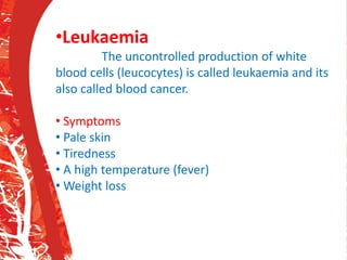 •Leukaemia
The uncontrolled production of white
blood cells (leucocytes) is called leukaemia and its
also called blood cancer.
• Symptoms
• Pale skin
• Tiredness
• A high temperature (fever)
• Weight loss
•
 