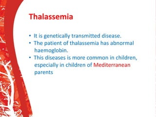 Thalassemia
• It is genetically transmitted disease.
• The patient of thalassemia has abnormal
haemoglobin.
• This diseases is more common in children,
especially in children of Mediterranean
parents
 