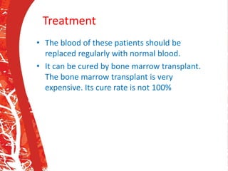 Treatment
• The blood of these patients should be
replaced regularly with normal blood.
• It can be cured by bone marrow transplant.
The bone marrow transplant is very
expensive. Its cure rate is not 100%
 