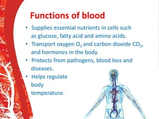 Functions of blood
• Supplies essential nutrients in cells such
as glucose, fatty acid and amino acids.
• Transport oxygen O2 and carbon dioxide CO2,
and hormones in the body.
• Protects from pathogens, blood loss and
diseases.
• Helps regulate
body
temperature.
 