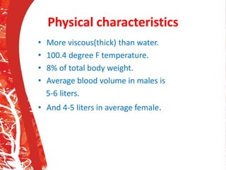 Physical characteristics
• More viscous(thick) than water.
• 100.4 degree F temperature.
• 8% of total body weight.
• Average blood volume in males is
5-6 liters.
• And 4-5 liters in average female.
 