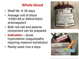 Whole blood
• Shelf life  35 days
• Average unit of blood
350+49 or 450ml+63ml
anticoagulant
• Both red cell and plasma
component can be prepared
• Indication – acute
hypovolemic coagulopathy
requiring massive transfusion
• Rarely used now a days
 