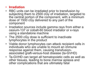 • Irradiation
• RBC units can be irradiated prior to transfusion by
subjecting them to 2500 cGy of irradiation, targeted to
the central portion of the component, with a minimum
dose of 1500 cGy delivered to any part of the
component
• Irradiation sources include gamma rays from either a
cesium-137 or cobalt-60 blood irradiator or x-rays
using a standalone machine
• The 2500 cGy dose is sufficient to inactivate
lymphocytes in the product
• Viable donor lymphocytes can attack recipient cells in
individuals who are unable to mount an immune
response against them, causing transfusion-
associated graft-versus-host disease (ta-GVHD)
• Ta-GVHD can target all hematopoietic cells as well as
other tissues, leading to bone marrow aplasia and
other complications that are ultimately fatal
 