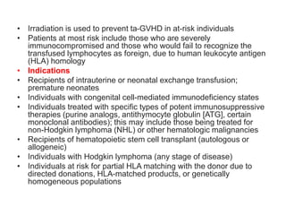 • Irradiation is used to prevent ta-GVHD in at-risk individuals
• Patients at most risk include those who are severely
immunocompromised and those who would fail to recognize the
transfused lymphocytes as foreign, due to human leukocyte antigen
(HLA) homology
• Indications
• Recipients of intrauterine or neonatal exchange transfusion;
premature neonates
• Individuals with congenital cell-mediated immunodeficiency states
• Individuals treated with specific types of potent immunosuppressive
therapies (purine analogs, antithymocyte globulin [ATG], certain
monoclonal antibodies); this may include those being treated for
non-Hodgkin lymphoma (NHL) or other hematologic malignancies
• Recipients of hematopoietic stem cell transplant (autologous or
allogeneic)
• Individuals with Hodgkin lymphoma (any stage of disease)
• Individuals at risk for partial HLA matching with the donor due to
directed donations, HLA-matched products, or genetically
homogeneous populations
 
