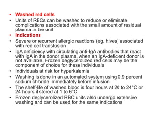• Washed red cells
• Units of RBCs can be washed to reduce or eliminate
complications associated with the small amount of residual
plasma in the unit
• Indications
• Severe or recurrent allergic reactions (eg, hives) associated
with red cell transfusion
• IgA deficiency with circulating anti-IgA antibodies that react
with IgA in the donor plasma, when an IgA-deficient donor is
not available. Frozen deglycerolized red cells may be the
component of choice for these individuals
• Individuals at risk for hyperkalemia
• Washing is done in an automated system using 0.9 percent
sodium chloride immediately before infusion
• The shelf-life of washed blood is four hours at 20 to 24°C or
24 hours if stored at 1 to 6°C
• Frozen deglycerolized RBC units also undergo extensive
washing and can be used for the same indications
 