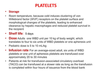 PLATELETS
• Storage
• Room temperature, because cold induces clustering of von
Willebrand factor (WVF) receptors on the platelet surface and
morphological changes of the platelets, leading to enhanced
clearance by hepatic macrophages and reduced platelet survival in
the recipient
• Shelf life: 5 days
• Dose Adults one WBD unit per 10 kg of body weight, which
translates to four to six units of WBD platelets or one apheresis unit
• Pediatric dose is 5 to 10 mL/kg
• Infusion rate For an average-sized adult, six units of WBD
platelets or one unit of apheresis platelets are transfused over
approximately 20 to 30 minutes
• Patients at risk for transfusion-associated circulatory overload
(TACO) can be transfused at a slower rate as long as the transfusion
is completed within four hours of issuance from the blood bank
 