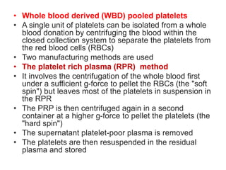 • Whole blood derived (WBD) pooled platelets
• A single unit of platelets can be isolated from a whole
blood donation by centrifuging the blood within the
closed collection system to separate the platelets from
the red blood cells (RBCs)
• Two manufacturing methods are used
• The platelet rich plasma (RPR) method
• It involves the centrifugation of the whole blood first
under a sufficient g-force to pellet the RBCs (the "soft
spin") but leaves most of the platelets in suspension in
the RPR
• The PRP is then centrifuged again in a second
container at a higher g-force to pellet the platelets (the
"hard spin")
• The supernatant platelet-poor plasma is removed
• The platelets are then resuspended in the residual
plasma and stored
 
