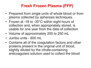 Fresh Frozen Plasma (FFP)
• Prepared from single units of whole blood or from
plasma collected by apheresis techniques.
• Frozen at -18 to -30°C within eight hours of
collection and, when appropriately stored, is
usable for one year from the date of collection
• Volume of approximately 200 to 250 mL
• Jumbo units - 600 mL
• Contains all of the coagulation factors and other
proteins present in the original unit of blood,
slightly diluted by the citrate-containing
anticoagulant solution used to collect the blood
 