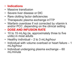 • Indications
• Massive transfusion
• Severe liver disease or DIC
• Rare clotting factor deficiencies
• Therapeutic plasma exchange inTTP
• Warfarin overdose if not corrected by vitamin k
and/or PCC ,depending on the clinical setting
• DOSE AND INFUSION RATE
• 10 to 15 mL/kg (ie, approximately three to five
units) in most adults
• Healthy individual – 2 to 3 mL/kg/hour
• Individual with volume overload or heart failure – 1
mL/kg/hour
• Individual undergoing plasma exchange – 60
mL/minute
 
