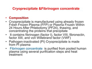 Cryoprecipitate &Fibrinogen concentrate
• Composition
• Cryoprecipitate is manufactured using already frozen
Fresh Frozen Plasma (FFP) or Plasma Frozen Within
24 Hours After Phlebotomy (PF24), thawing, and
concentrating the proteins that precipitate
• It contains fibrinogen (factor I), factor VIII, fibronectin,
factor XIII, and von Willebrand factor (VWF)
• Pathogen-inactivated (PI) Cryoprecipitate is made
from PI plasma
• Fibrinogen concentrate is purified from pooled human
plasma using several purification steps and heat
treatment
 