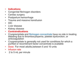 • Indications
• Congenital fibrinogen disorders
• Cardiac surgery
• Postpartum hemorrhage
• Trauma and massive transfusion
• DIC
• Liver disease
• Kidney disease
• Contraindications
• Cryoprecipitate and fibrinogen concentrate have no role in treating
bleeding due to thrombocytopenia, platelet dysfunction, or
anticoagulation
• Cryoprecipitate is generally not used for conditions for which a
purified or recombinant factor concentrate is available
• Dose For most adults,between 5 and 10 units
• Infusion rate
• 2 to 5 mL per minute
 