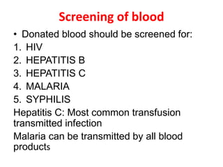 Screening of blood
• Donated blood should be screened for:
1. HIV
2. HEPATITIS B
3. HEPATITIS C
4. MALARIA
5. SYPHILIS
Hepatitis C: Most common transfusion
transmitted infection
Malaria can be transmitted by all blood
products
 