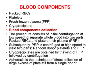 BLOOD COMPONENTS
• Packed RBCs
• Platelets
• Fresh-frozen plasma (FFP)
• Cryoprecipitate
• Blood components collection
• The procedure consists of initial centrifugation at
low speed to separate whole blood into two parts:
Packed RBCs and platelet-rich plasma (PRP)
• Subsequently, PRP is centrifuged at high speed to
yield two parts: Random donor platelets and FFP
• Cryoprecipitates are obtained by thawing of FFP
followed by centrifugation
• Apheresis is the technique of direct collection of
large excess of platelets from a single donor
 