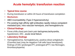 Acute hemolytic transfusion reaction
• Typical time course
• During transfusion or within 24 hours of transfusion completion
• Mechanism:
• ABO incompatibility (Type 2 Hypersensitivity)
• Pre existing high affinity IgM antibodies rapidly induce competent
mediated lysis, intra vascular hemolysis, and hemoglobinuria
• Clinical findings
• Fever,chills,chest pain,back pain tachypnea,tachycardia,
hypotension, DIC , acute renal failure
• Laboratory findings
• Hemoglobinemia, hemoglobinuria, positive direct antiglobulin
(Coombs) test (may be negative if all cells have hemolyzed),
findings of DIC (prolonged PT, prolonged aPTT, low fibrinogen,
thrombocytopenia)
 