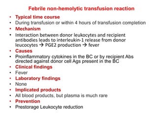 Febrile non-hemolytic transfusion reaction
• Typical time course
• During transfusion or within 4 hours of transfusion completion
• Mechanism
• Interaction between donor leukocytes and recipient
antibodies leads to interleukin-1 release from donor
leucocytes  PGE2 production  fever
• Causes
• Proinflammatory cytokines in the BC or by recipient Abs
directed against donor cell Ags present in the BC
• Clinical findings
• Fever
• Laboratory findings
• None
• Implicated products
• All blood products, but plasma is much rare
• Prevention
• Prestorage Leukocyte reduction
 