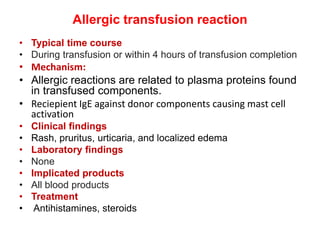 Allergic transfusion reaction
• Typical time course
• During transfusion or within 4 hours of transfusion completion
• Mechanism:
• Allergic reactions are related to plasma proteins found
in transfused components.
• Reciepient IgE against donor components causing mast cell
activation
• Clinical findings
• Rash, pruritus, urticaria, and localized edema
• Laboratory findings
• None
• Implicated products
• All blood products
• Treatment
• Antihistamines, steroids
 