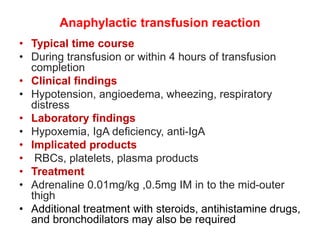 Anaphylactic transfusion reaction
• Typical time course
• During transfusion or within 4 hours of transfusion
completion
• Clinical findings
• Hypotension, angioedema, wheezing, respiratory
distress
• Laboratory findings
• Hypoxemia, IgA deficiency, anti-IgA
• Implicated products
• RBCs, platelets, plasma products
• Treatment
• Adrenaline 0.01mg/kg ,0.5mg IM in to the mid-outer
thigh
• Additional treatment with steroids, antihistamine drugs,
and bronchodilators may also be required
 