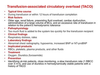 Transfusion-associated circulatory overload (TACO)
• Typical time course
• During transfusion or within 12 hours of transfusion completion
• Risk factors
• Older age, renal failure, preexisting fluid overload, cardiac dysfunction,
administration of a large volume of BCs, and an excessive rate of transfusion in
relation to the patient’s hemodynamic tolerance
• Pathophysiology
• Too much fluid is added to the system too quickly for the transfusion recipient
• Clinical findings
• Respiratory distress, rales
• Laboratory findings
• Abnormal chest radiography, hypoxemia, increased BNP or NT-proBNP
• Implicated products
• RBCs, platelets, plasma products, and other fluids
• Treatment
• Oxygen, Diuretics (furosemide)
• Prevention
• Identifying at-risk patients, close monitoring, a slow transfusion rate (1 RBCC
over 3–4 h), and use of diuretics in hemodynamically stable patients with a
history of TACO
 