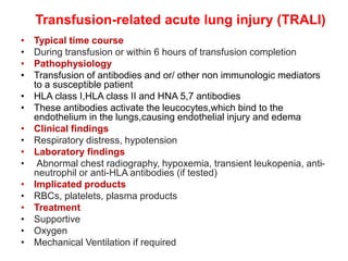 Transfusion-related acute lung injury (TRALI)
• Typical time course
• During transfusion or within 6 hours of transfusion completion
• Pathophysiology
• Transfusion of antibodies and or/ other non immunologic mediators
to a susceptible patient
• HLA class I,HLA class II and HNA 5,7 antibodies
• These antibodies activate the leucocytes,which bind to the
endothelium in the lungs,causing endothelial injury and edema
• Clinical findings
• Respiratory distress, hypotension
• Laboratory findings
• Abnormal chest radiography, hypoxemia, transient leukopenia, anti-
neutrophil or anti-HLA antibodies (if tested)
• Implicated products
• RBCs, platelets, plasma products
• Treatment
• Supportive
• Oxygen
• Mechanical Ventilation if required
 