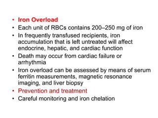 • Iron Overload
• Each unit of RBCs contains 200–250 mg of iron
• In frequently transfused recipients, iron
accumulation that is left untreated will affect
endocrine, hepatic, and cardiac function
• Death may occur from cardiac failure or
arrhythmia
• Iron overload can be assessed by means of serum
ferritin measurements, magnetic resonance
imaging, and liver biopsy
• Prevention and treatment
• Careful monitoring and iron chelation
 