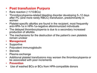 • Post transfusion Purpura
• Rare reaction (~1/105 BCs)
• Thrombocytopenia-related bleeding disorder developing 5–12 days
after PC (and more rarely RBCC) transfusion, predominantly in
women
• Platelet-specific alloAbs are found in the recipient, most frequently
anti-HPA-1a in HPA-1a-negative alloimmunized individuals
• The delayed thrombocytopenia is due to a secondary increased
production of alloAbs
• The mechanisms for the destruction of the patient’s own platelets
remain unclear
• Management
• Supportive
• Polyvalent immunoglobulin
• Steroids
• Plasma exchange
• Additional platelet transfusions may worsen the thrombocytopenia or
be associated with poor increments
• Prevention
• Use of washed BCs or BCs from HPA-compatible donors
 