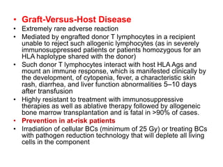 • Graft-Versus-Host Disease
• Extremely rare adverse reaction
• Mediated by engrafted donor T lymphocytes in a recipient
unable to reject such allogenic lymphocytes (as in severely
immunosuppressed patients or patients homozygous for an
HLA haplotype shared with the donor)
• Such donor T lymphocytes interact with host HLA Ags and
mount an immune response, which is manifested clinically by
the development, of cytopenia, fever, a characteristic skin
rash, diarrhea, and liver function abnormalities 5–10 days
after transfusion
• Highly resistant to treatment with immunosuppressive
therapies as well as ablative therapy followed by allogeneic
bone marrow transplantation and is fatal in >90% of cases.
• Prevention in at-risk patients
• Irradiation of cellular BCs (minimum of 25 Gy) or treating BCs
with pathogen reduction technology that will deplete all living
cells in the component
 