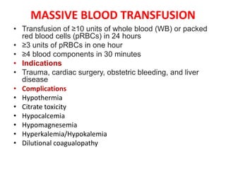 MASSIVE BLOOD TRANSFUSION
• Transfusion of ≥10 units of whole blood (WB) or packed
red blood cells (pRBCs) in 24 hours
• ≥3 units of pRBCs in one hour
• ≥4 blood components in 30 minutes
• Indications
• Trauma, cardiac surgery, obstetric bleeding, and liver
disease
• Complications
• Hypothermia
• Citrate toxicity
• Hypocalcemia
• Hypomagnesemia
• Hyperkalemia/Hypokalemia
• Dilutional coagualopathy
 