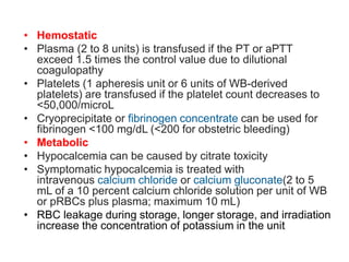 • Hemostatic
• Plasma (2 to 8 units) is transfused if the PT or aPTT
exceed 1.5 times the control value due to dilutional
coagulopathy
• Platelets (1 apheresis unit or 6 units of WB-derived
platelets) are transfused if the platelet count decreases to
<50,000/microL
• Cryoprecipitate or fibrinogen concentrate can be used for
fibrinogen <100 mg/dL (<200 for obstetric bleeding)
• Metabolic
• Hypocalcemia can be caused by citrate toxicity
• Symptomatic hypocalcemia is treated with
intravenous calcium chloride or calcium gluconate(2 to 5
mL of a 10 percent calcium chloride solution per unit of WB
or pRBCs plus plasma; maximum 10 mL)
• RBC leakage during storage, longer storage, and irradiation
increase the concentration of potassium in the unit
 