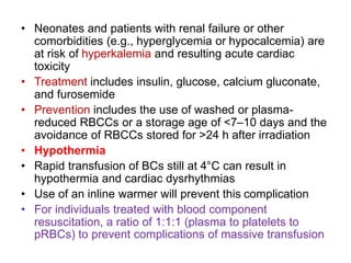 • Neonates and patients with renal failure or other
comorbidities (e.g., hyperglycemia or hypocalcemia) are
at risk of hyperkalemia and resulting acute cardiac
toxicity
• Treatment includes insulin, glucose, calcium gluconate,
and furosemide
• Prevention includes the use of washed or plasma-
reduced RBCCs or a storage age of <7–10 days and the
avoidance of RBCCs stored for >24 h after irradiation
• Hypothermia
• Rapid transfusion of BCs still at 4°C can result in
hypothermia and cardiac dysrhythmias
• Use of an inline warmer will prevent this complication
• For individuals treated with blood component
resuscitation, a ratio of 1:1:1 (plasma to platelets to
pRBCs) to prevent complications of massive transfusion
 