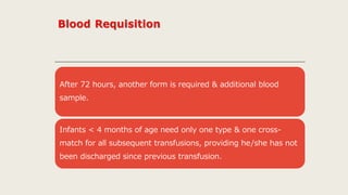 After 72 hours, another form is required & additional blood
sample.
Infants < 4 months of age need only one type & one cross-
match for all subsequent transfusions, providing he/she has not
been discharged since previous transfusion.
 