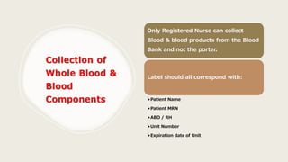Only Registered Nurse can collect
Blood & blood products from the Blood
Bank and not the porter.
Label should all correspond with:
•Patient Name
•Patient MRN
•ABO / RH
•Unit Number
•Expiration date of Unit
 