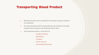  Blood/blood product must be transported in the transport container, available in
your department.
 The empty blood bag should be returned placing in the red plastic waste bag &
transport with the container to the blood bank within 6 hours.
 Nurse should also perform a visual check for:
– Condition of the bag
– Discoloration
– Cloudiness
– Clots & excess air
– Leaks at the port and seams
 