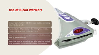 In case if rate is more than 100 ml/min (cold blood is a contributing
factor in cardiac arrest)
Must be indicated at flow rate more than 50ml/kg/hour in adult ,
more than 15ml/kg/hour in children and infants.
Blood warmer devices must not raise the temp of blood/component
above 42 degree centigrade.
Blood should never be warmed in a bowl of hot water that can lead
to the hemolysis of the red cells which could be life threatening.
 