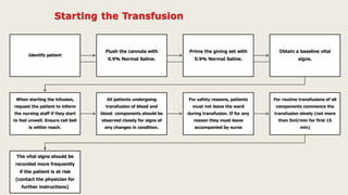 Identify patient
Flush the cannula with
0.9% Normal Saline.
Prime the giving set with
0.9% Normal Saline.
Obtain a baseline vital
signs.
When starting the infusion,
request the patient to inform
the nursing staff if they start
to feel unwell. Ensure call bell
is within reach.
All patients undergoing
transfusion of blood and
blood components should be
observed closely for signs of
any changes in condition.
For safety reasons, patients
must not leave the ward
during transfusion. If for any
reason they must leave
accompanied by nurse
For routine transfusions of all
components commence the
transfusion slowly (not more
than 5ml/min for first 15
min)
The vital signs should be
recorded more frequently
if the patient is at risk
(contact the physician for
further instructions)
 
