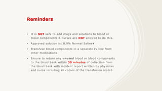 • It is NOT safe to add drugs and solutions to blood or
blood components & nurses are NOT allowed to do this.
• Approved solution is: 0.9% Normal Saline
• Transfuse blood components in a separate IV line from
other medications
• Ensure to return any unused blood or blood components
to the blood bank within 30 minutes of collection from
the blood bank with incident report written by physician
and nurse including all copies of the transfusion record.
 