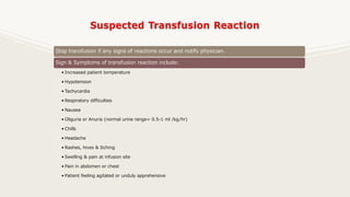 Stop transfusion if any signs of reactions occur and notify physician.
Sign & Symptoms of transfusion reaction include:
• Increased patient temperature
• Hypotension
• Tachycardia
• Respiratory difficulties
• Nausea
• Oliguria or Anuria (normal urine range= 0.5-1 ml /kg/hr)
• Chills
• Headache
• Rashes, hives & Itching
• Swelling & pain at infusion site
• Pain in abdomen or chest
• Patient feeling agitated or unduly apprehensive
 