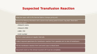 Keep line open with 0.9% Normal Saline (change giving set)
Recheck the following information with a second nurse utilizing patient ID band / bag label / Blood Bank
transfusion report
•Patient’s name
•Patient’s MRN
•ABO / RH
•Unit number
•Expiration date of unit
Perform observations at regular intervals.
Collect required specimens for transfusion reaction from opposite arm to site of transfusion:
Fill the transfusion reaction form and send copy to blood bank.
Document event on the clinical records & IR must be completed.
 