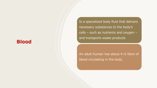 Is a specialized body fluid that delivers
necessary substances to the body’s
cells – such as nutrients and oxygen –
and transports waste products
An adult human has about 4–6 liters of
blood circulating in the body.
 