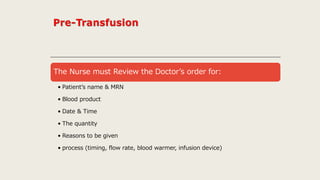 The Nurse must Review the Doctor’s order for:
• Patient’s name & MRN
• Blood product
• Date & Time
• The quantity
• Reasons to be given
• process (timing, flow rate, blood warmer, infusion device)
 
