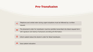 Telephone and verbal order during urgent situations must be followed by a written
request.
The physician’s order for transfusion must be carefully transcribed into blood request form
with signature and stamp of physician providing all information.
Inform patient about the doctor's order for blood transfusion.
Issue patient education.
 