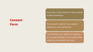 must have a valid consent of each episode
of blood transfusion
The consent is valid for two weeks if
transfusion is not performed.
The Physician must obtain the signature
of the patient/family for the consent after
explaining the benefits and risks.
 