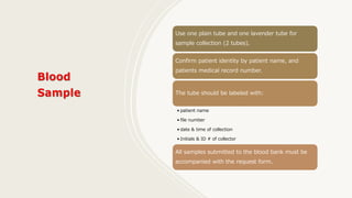 Use one plain tube and one lavender tube for
sample collection (2 tubes).
Confirm patient identity by patient name, and
patients medical record number.
The tube should be labeled with:
• patient name
• file number
• date & time of collection
• Initials & ID # of collector
All samples submitted to the blood bank must be
accompanied with the request form.
 