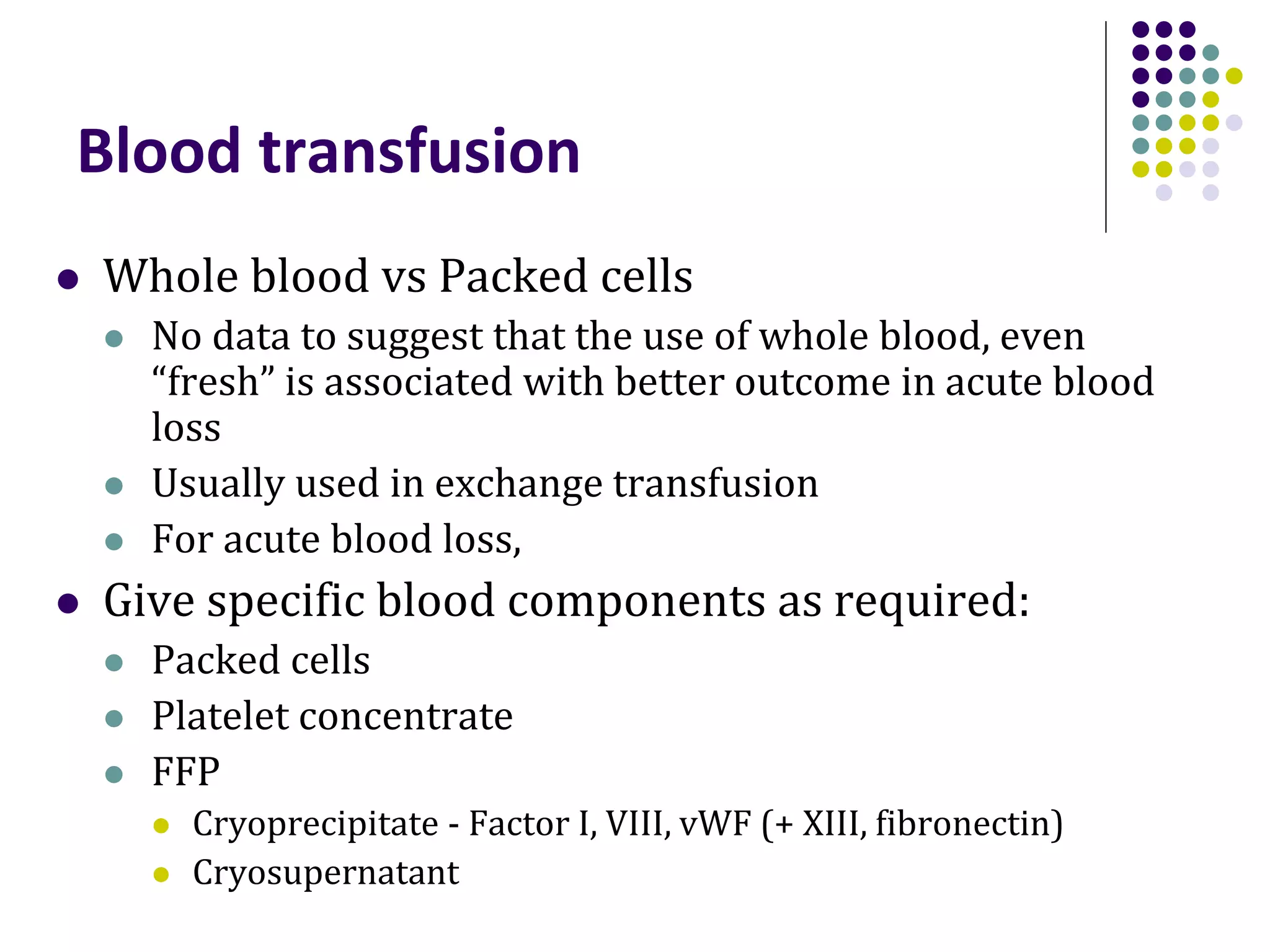 Blood transfusion
 Whole blood vs Packed cells
 No data to suggest that the use of whole blood, even
“fresh” is associated with better outcome in acute blood
loss
 Usually used in exchange transfusion
 For acute blood loss,
 Give specific blood components as required:
 Packed cells
 Platelet concentrate
 FFP
 Cryoprecipitate - Factor I, VIII, vWF (+ XIII, fibronectin)
 Cryosupernatant
 